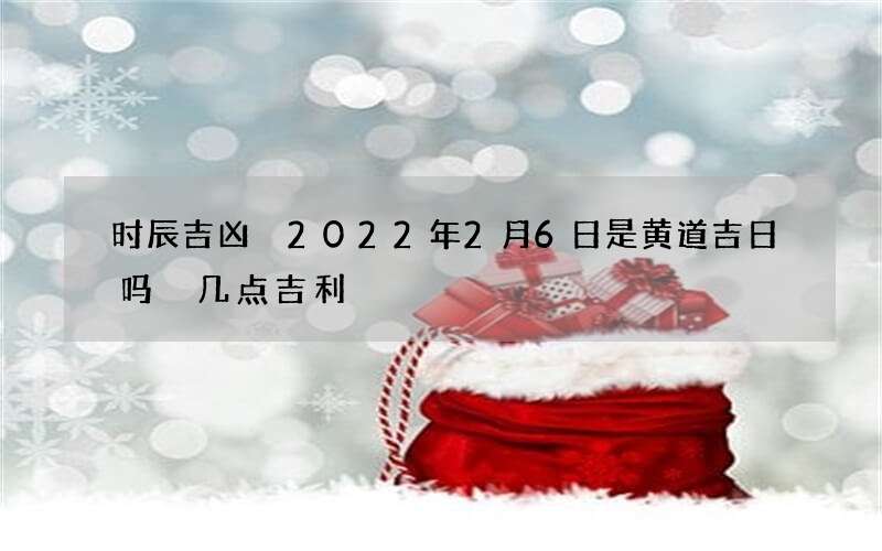 时辰吉凶 2022年2月6日是黄道吉日吗 几点吉利